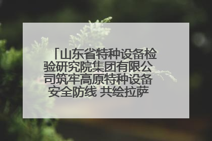 山东省特种设备检验研究院集团有限公司筑牢高原特种设备安全防线 共绘拉萨美好生活画卷