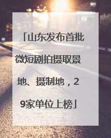 山东发布首批微短剧拍摄取景地、摄制地，29家单位上榜