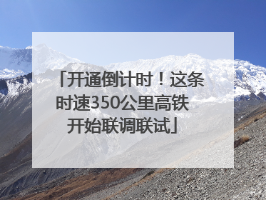 开通倒计时！这条时速350公里高铁开始联调联试