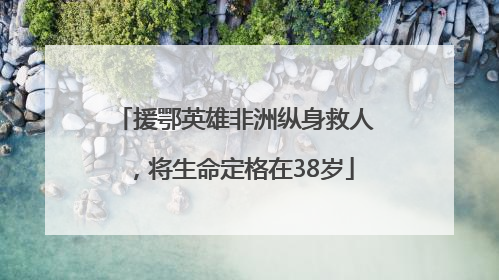 援鄂英雄非洲纵身救人，将生命定格在38岁