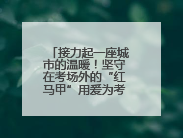接力起一座城市的温暖！坚守在考场外的“红马甲”用爱为考生保驾护航