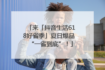 来「抖音生活618好省季」夏日爆品“一省到底”！