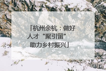 杭州余杭：做好人才“聚引留” 助力乡村振兴