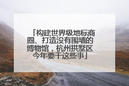 构建世界级地标商圈、打造没有围墙的博物馆，杭州拱墅区今年要干这些事