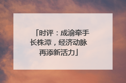 时评：成渝牵手长株潭，经济动脉再添新活力