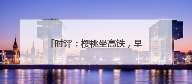时评：樱桃坐高铁，早晨枝头摘，傍晚到餐桌