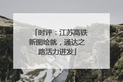 时评：江苏高铁新图绘就，通达之路活力迸发