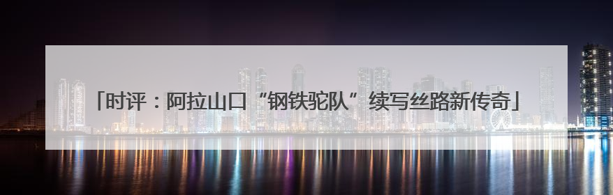 时评：阿拉山口“钢铁驼队”续写丝路新传奇
