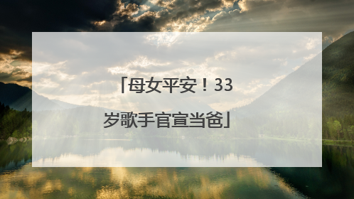 母女平安！33岁歌手官宣当爸