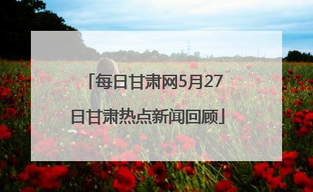 每日甘肃网5月27日甘肃热点新闻回顾