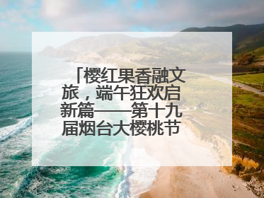 樱红果香融文旅，端午狂欢启新篇——第十九届烟台大樱桃节盛大开幕！