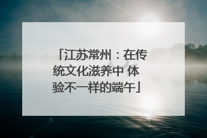 江苏常州：在传统文化滋养中 体验不一样的端午