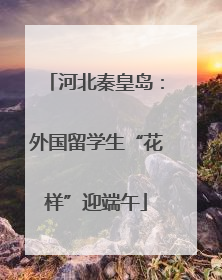 河北秦皇岛：外国留学生“花样”迎端午