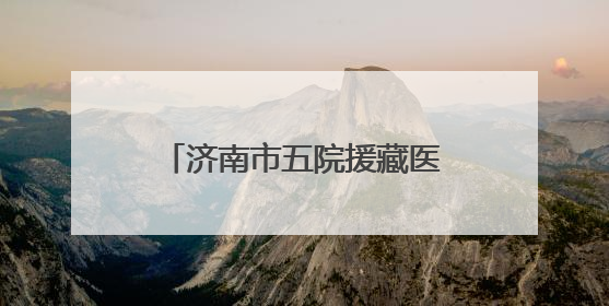 济南市五院援藏医疗队员奔赴雪域高原，践行医者初心
