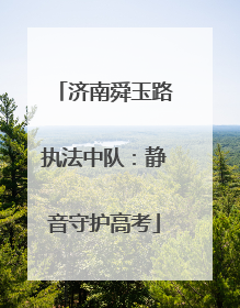 济南舜玉路执法中队：静音守护高考