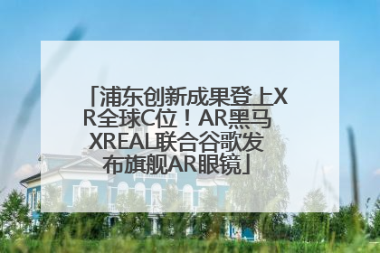 浦东创新成果登上XR全球C位！AR黑马XREAL联合谷歌发布旗舰AR眼镜
