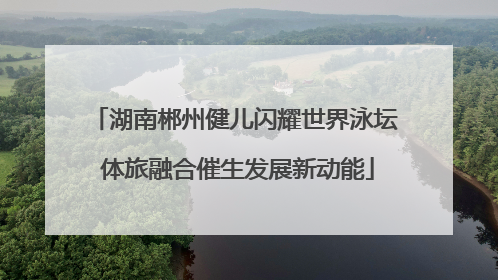 湖南郴州健儿闪耀世界泳坛 体旅融合催生发展新动能