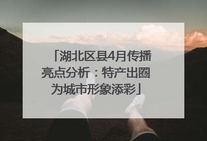 湖北区县4月传播亮点分析：特产出圈为城市形象添彩