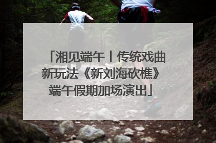 湘见端午丨传统戏曲新玩法《新刘海砍樵》端午假期加场演出