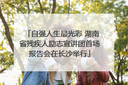 自强人生最光彩 湖南省残疾人励志宣讲团首场报告会在长沙举行