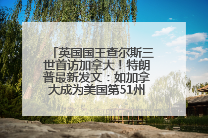 英国国王查尔斯三世首访加拿大！特朗普最新发文：如加拿大成为美国第51州可免费用“金穹”