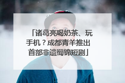 诸葛亮喝奶茶、玩手机？成都青羊推出首部非遗蜀锦短剧