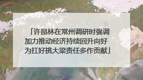 许昆林在常州调研时强调 加力推动经济持续回升向好 为扛好挑大梁责任多作贡献
