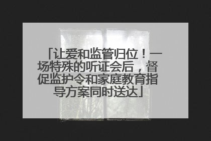 让爱和监管归位！一场特殊的听证会后，督促监护令和家庭教育指导方案同时送达