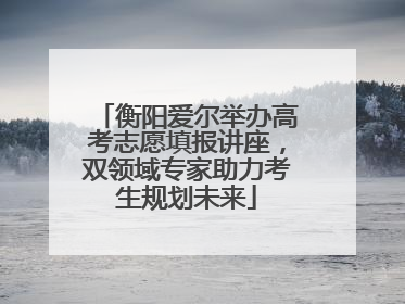 衡阳爱尔举办高考志愿填报讲座，双领域专家助力考生规划未来