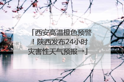 西安高温橙色预警！陕西发布24小时灾害性天气预报→