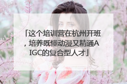 这个培训营在杭州开班，培养既懂动漫又精通AIGC的复合型人才