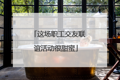 这场职工交友联谊活动很甜蜜