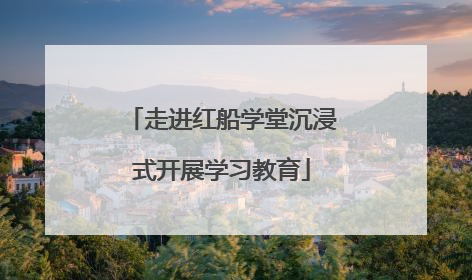 走进红船学堂沉浸式开展学习教育
