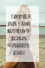 逐梦蓝天首选！昆明航空职业学院2025年首届招生启动