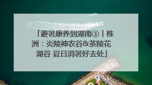 避暑康养到湖南③丨株洲：炎陵神农谷&茶陵花湖谷 夏日消暑好去处
