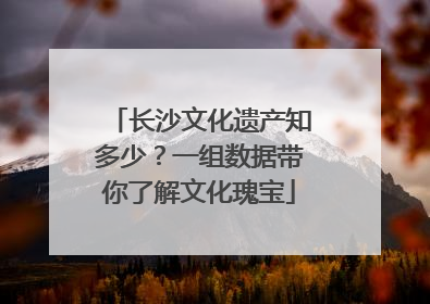 长沙文化遗产知多少？一组数据带你了解文化瑰宝