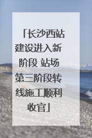 长沙西站建设进入新阶段 站场第三阶段转线施工顺利收官