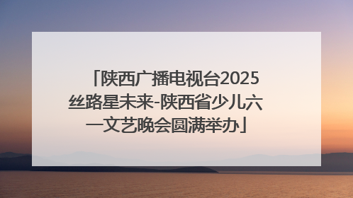 陕西广播电视台2025丝路星未来-陕西省少儿六一文艺晚会圆满举办