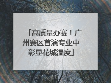 高质量办赛！广州赛区首演专业中彰显花城温度