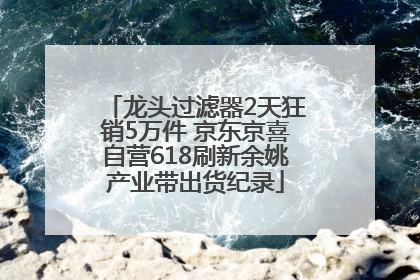 龙头过滤器2天狂销5万件 京东京喜自营618刷新余姚产业带出货纪录