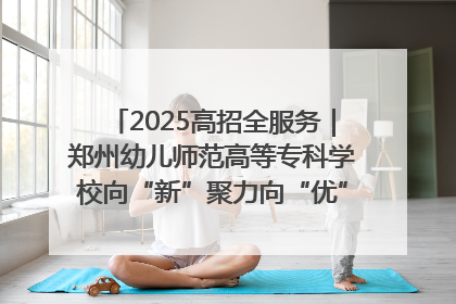 2025高招全服务｜郑州幼儿师范高等专科学校向“新”聚力向“优”提质 努力打造特色鲜明的高水平师范院校