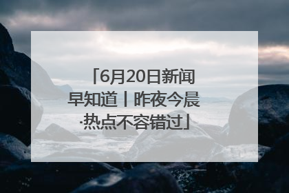 6月20日新闻早知道丨昨夜今晨·热点不容错过